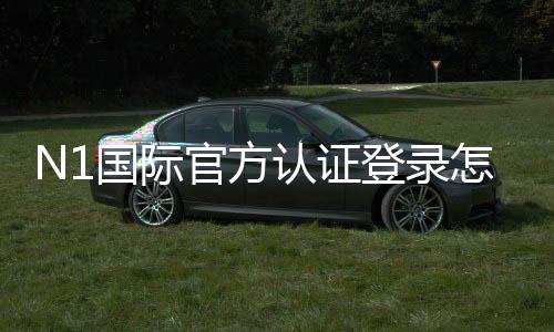 N1国际官方认证登录怎么操作?注册、实名认证与登录全流程详解