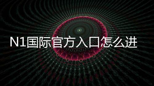 N1国际官方入口怎么进?最新版安全登录、注册链接与新手全攻略