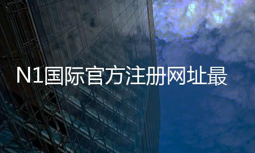 N1国际官方注册网址最新入口与注册教程:官网地址、安全验证与常见问题解答
