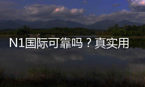 N1国际可靠吗?真实用户评价与安全性、提款实测全解析