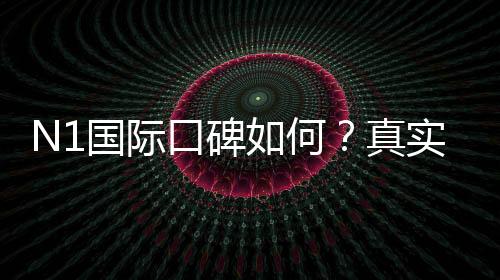 N1国际口碑如何?真实用户评价与信誉安全性全面解析