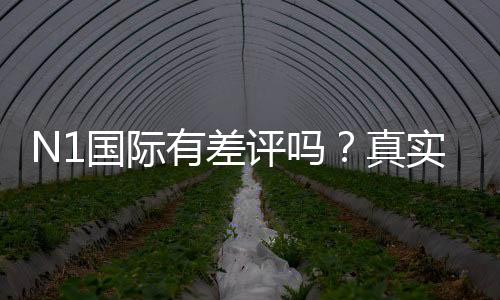 N1国际有差评吗？真实用户评价、投诉解析与防坑攻略