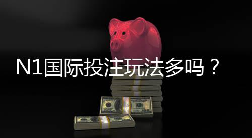 N1国际投注玩法多吗？玩法种类、规则与投注技巧一次看懂