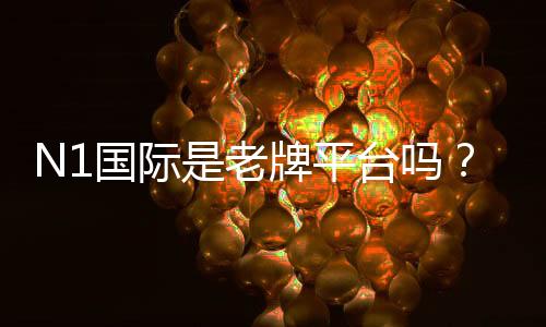 N1国际是老牌平台吗?安全性、合法性与用户口碑全面解析