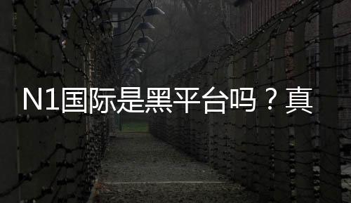 N1国际是黑平台吗?真实调查、用户反馈与防骗攻略