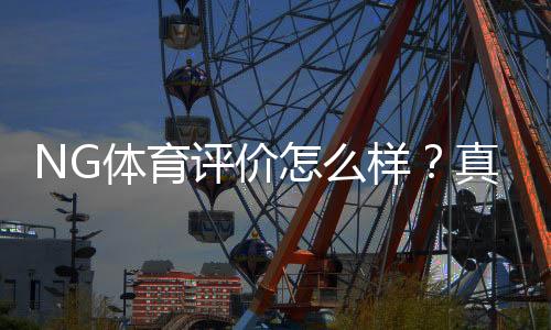 NG体育评价怎么样?真实测评:平台安全、玩法、提款与优缺点全解析