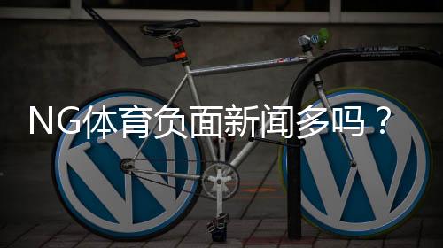 NG体育负面新闻多吗?真相揭秘、常见投诉与防坑攻略