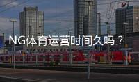 NG体育运营时间久吗？成立历史、口碑与安全性一文看懂