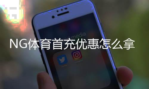NG体育首充优惠怎么拿?新手领取攻略、条件与注意事项详解