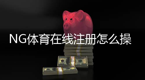 NG体育在线注册怎么操作？新手快速注册流程与常见问题详解
