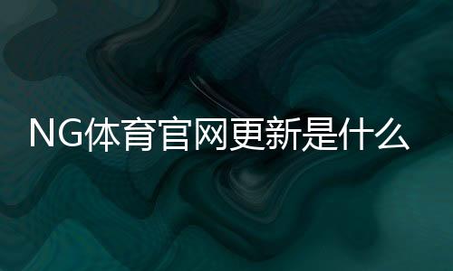 NG体育官网更新是什么意思？新版功能、操作指南与常见问题详解