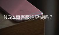 NG体育客服响应快吗？客服响应速度与服务体验实测评估