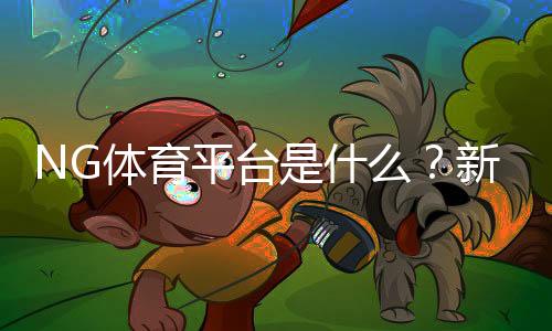 NG体育平台是什么？新手注册、充值与玩法全面攻略