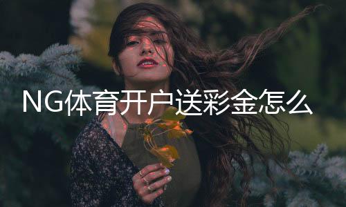 NG体育开户送彩金怎么领？最新优惠活动、领取步骤与注意事项全解析