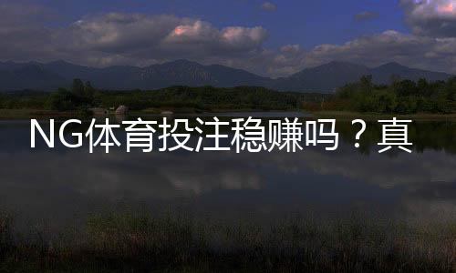 NG体育投注稳赚吗?真实评测、风险解析与理性投注攻略