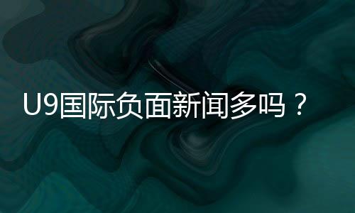 U9国际负面新闻多吗？最新投诉与舆情真相一文看懂