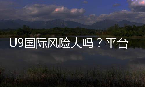 U9国际风险大吗?平台安全性评估、真实案例与避坑攻略