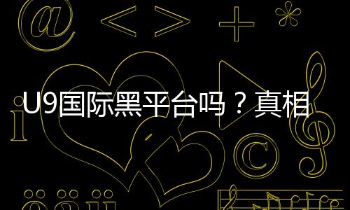 U9国际黑平台吗?真相揭秘、用户评价与防骗指南