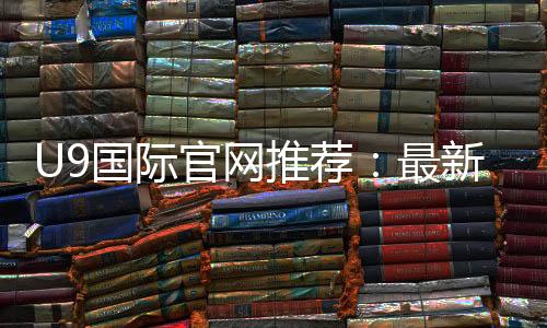 U9国际官网推荐：最新可靠入口、安全识别与注册攻略