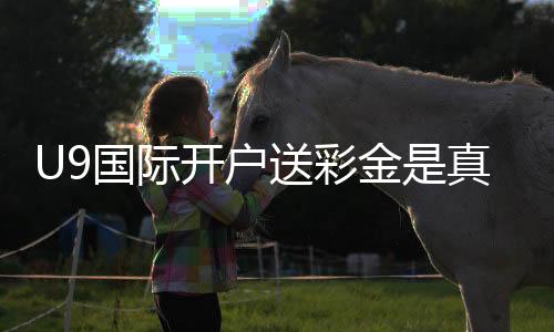 U9国际开户送彩金是真的吗?领取流程、规则与新手注意事项详解