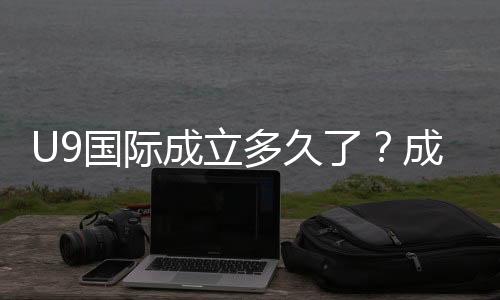 U9国际成立多久了？成立时间、背景与发展历程全解析