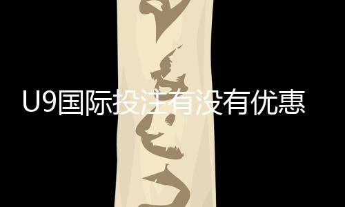 U9国际投注有没有优惠？最新优惠活动、领取攻略与注意事项