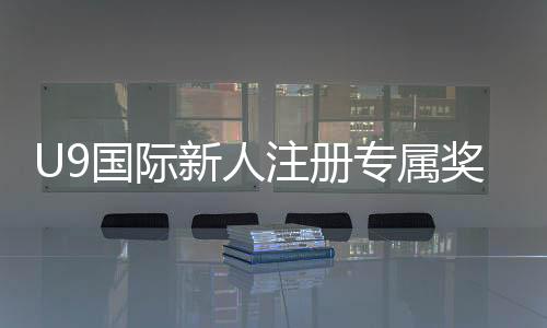 U9国际新人注册专属奖励怎么领取?领取步骤、条件与注意事项全解