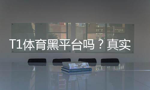 T1体育黑平台吗?真实信誉评估与防骗攻略