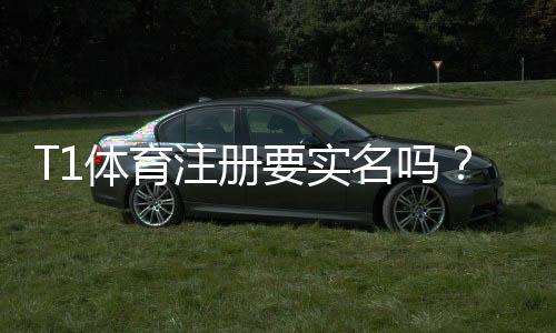 T1体育注册要实名吗？实名认证流程、必要性与注意事项一览