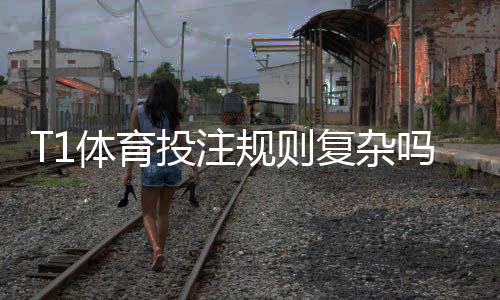 T1体育投注规则复杂吗?新手一看就懂的规则解析与实战下注攻略