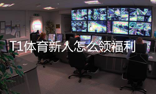 T1体育新人怎么领福利？注册领取全攻略与常见问题解答