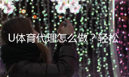 U体育代理怎么做？轻松掌握申请流程与盈利技巧