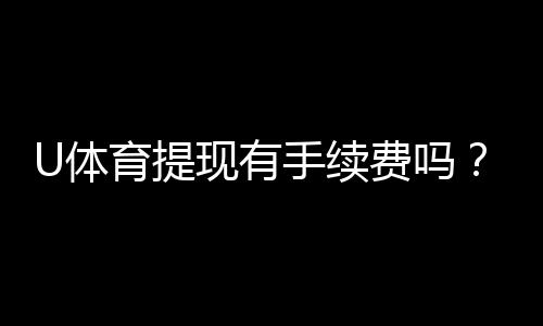 U体育提现有手续费吗?手续费标准及到账时间详解