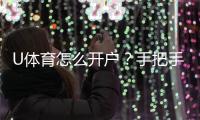 U体育怎么开户？手把手教你快速完成注册与充值