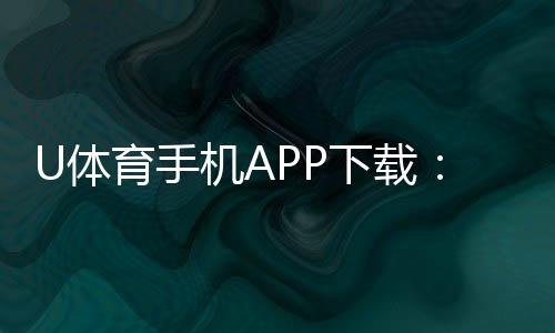 U体育手机APP下载:畅享顶级赛事投注与电子游艺体验