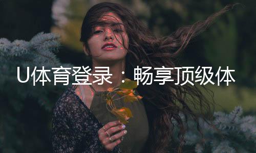 U体育登录：畅享顶级体育投注与电子游艺的完美体验