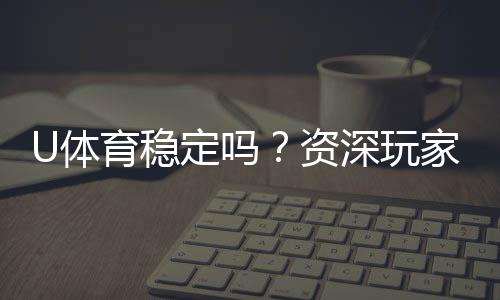 U体育稳定吗?资深玩家实测平台稳定性与游戏体验