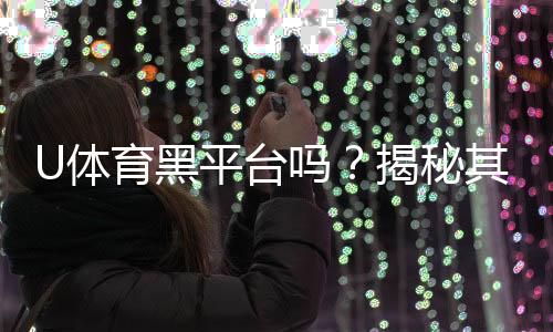 U体育黑平台吗？揭秘其真伪与玩家避坑指南