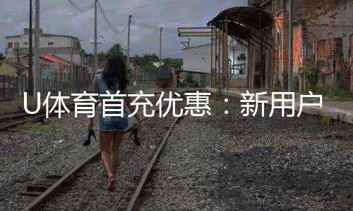 U体育首充优惠:新用户专享高额返利与独家礼包