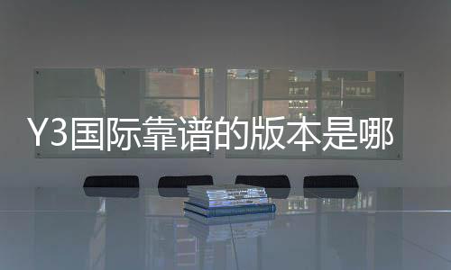 Y3国际靠谱的版本是哪一个?官方正版识别、最新版推荐与下载攻略