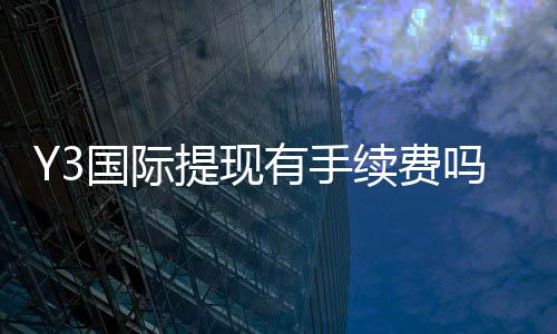 Y3国际提现有手续费吗?手续费标准、到账时间与省钱攻略