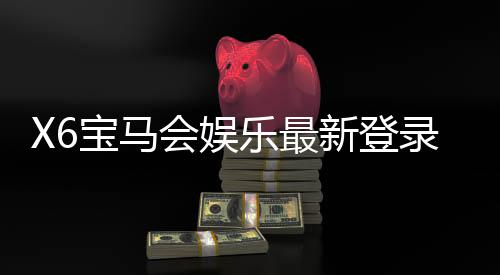 X6宝马会娱乐最新登录奖励:畅享豪华礼遇与高额返利