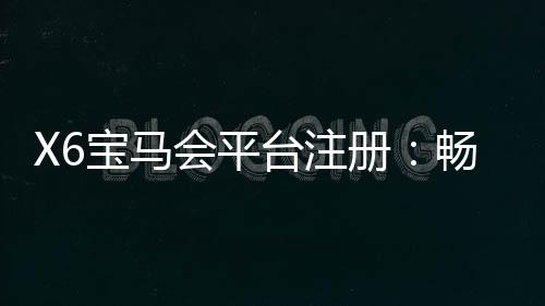 X6宝马会平台注册:畅享豪华游戏体验与尊贵会员福利