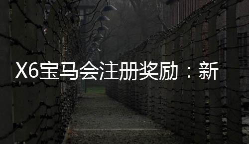 X6宝马会注册奖励:新会员首存礼金翻倍送