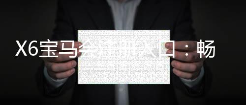 X6宝马会注册入口：畅享豪华棋牌与电子游艺的尊贵体验