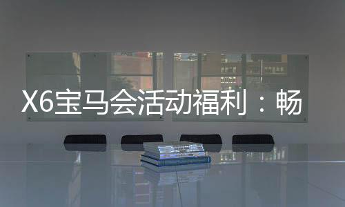 X6宝马会活动福利:畅享豪华礼遇与高额返水特权