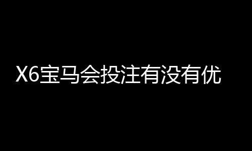 X6宝马会投注有没有优惠?最新优惠活动及会员福利一览