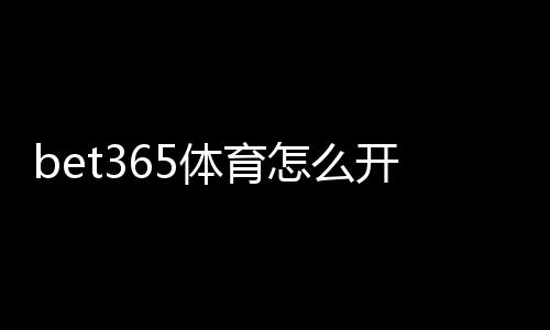 bet365体育怎么开户?新手注册流程、账号验证与存取款完整教程