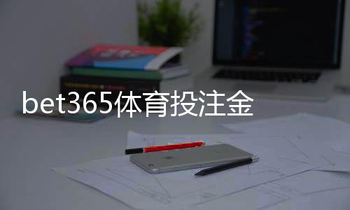 bet365体育投注金额有限制吗?充值、单注与日累计投注额度详解
