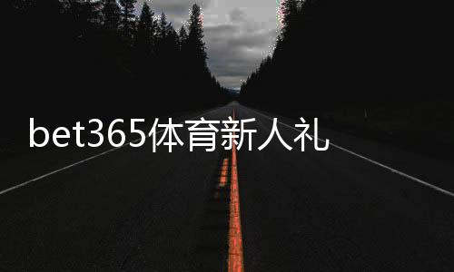 bet365体育新人礼包怎么领取？新手注册奖励详细解析与使用攻略
